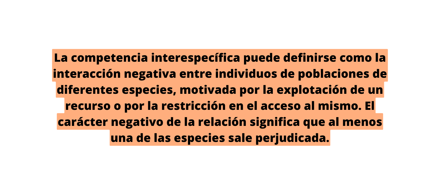 La competencia interespecífica puede definirse como la interacción negativa entre individuos de poblaciones de diferentes especies motivada por la explotación de un recurso o por la restricción en el acceso al mismo El carácter negativo de la relación significa que al menos una de las especies sale perjudicada